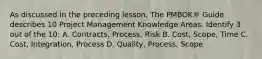 As discussed in the preceding lesson, The PMBOK® Guide describes 10 Project Management Knowledge Areas. Identify 3 out of the 10: A. Contracts, Process, Risk B. Cost, Scope, Time C. Cost, Integration, Process D. Quality, Process, Scope