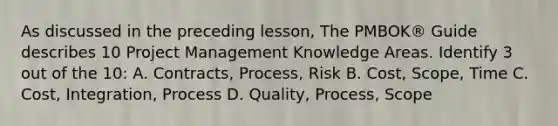 As discussed in the preceding lesson, The PMBOK® Guide describes 10 Project Management Knowledge Areas. Identify 3 out of the 10: A. Contracts, Process, Risk B. Cost, Scope, Time C. Cost, Integration, Process D. Quality, Process, Scope