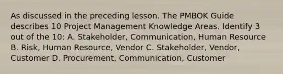 As discussed in the preceding lesson. The PMBOK Guide describes 10 Project Management Knowledge Areas. Identify 3 out of the 10: A. Stakeholder, Communication, Human Resource B. Risk, Human Resource, Vendor C. Stakeholder, Vendor, Customer D. Procurement, Communication, Customer