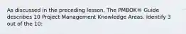 As discussed in the preceding lesson, The PMBOK® Guide describes 10 Project Management Knowledge Areas. Identify 3 out of the 10: