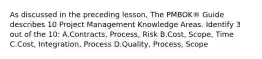 As discussed in the preceding lesson, The PMBOK® Guide describes 10 Project Management Knowledge Areas. Identify 3 out of the 10: A.Contracts, Process, Risk B.Cost, Scope, Time C.Cost, Integration, Process D.Quality, Process, Scope