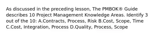 As discussed in the preceding lesson, The PMBOK® Guide describes 10 Project Management Knowledge Areas. Identify 3 out of the 10: A.Contracts, Process, Risk B.Cost, Scope, Time C.Cost, Integration, Process D.Quality, Process, Scope