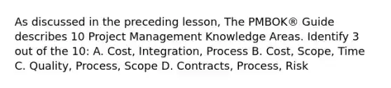 As discussed in the preceding lesson, The PMBOK® Guide describes 10 Project Management Knowledge Areas. Identify 3 out of the 10: A. Cost, Integration, Process B. Cost, Scope, Time C. Quality, Process, Scope D. Contracts, Process, Risk