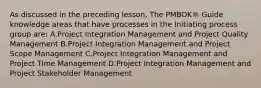 As discussed in the preceding lesson, The PMBOK® Guide knowledge areas that have processes in the Initiating process group are: A.Project Integration Management and Project Quality Management B.Project Integration Management and Project Scope Management C.Project Integration Management and Project Time Management D.Project Integration Management and Project Stakeholder Management