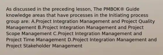 As discussed in the preceding lesson, The PMBOK® Guide knowledge areas that have processes in the Initiating process group are: A.Project Integration Management and Project Quality Management B.Project Integration Management and Project Scope Management C.Project Integration Management and Project Time Management D.Project Integration Management and Project Stakeholder Management