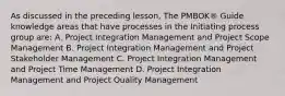 As discussed in the preceding lesson, The PMBOK® Guide knowledge areas that have processes in the Initiating process group are: A. Project Integration Management and Project Scope Management B. Project Integration Management and Project Stakeholder Management C. Project Integration Management and Project Time Management D. Project Integration Management and Project Quality Management