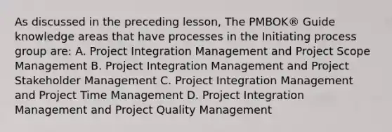 As discussed in the preceding lesson, The PMBOK® Guide knowledge areas that have processes in the Initiating process group are: A. Project Integration Management and Project Scope Management B. Project Integration Management and Project Stakeholder Management C. Project Integration Management and Project Time Management D. Project Integration Management and Project Quality Management