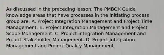 As discussed in the preceding lesson. The PMBOK Guide knowledge areas that have processes in the initiating process group are: A. Project Integration Management and Project Time Management. B. Project Integration Management and Project Scope Management. C. Project Integration Management and Project Stakeholder Management. D. Project Integration Management and Project Quality Management.