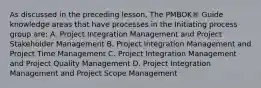 As discussed in the preceding lesson, The PMBOK® Guide knowledge areas that have processes in the Initiating process group are: A. Project Integration Management and Project Stakeholder Management B. Project Integration Management and Project Time Management C. Project Integration Management and Project Quality Management D. Project Integration Management and Project Scope Management