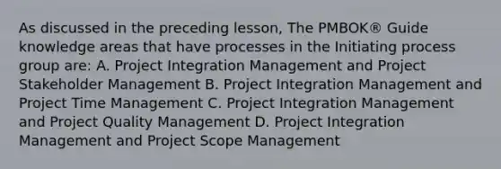 As discussed in the preceding lesson, The PMBOK® Guide knowledge areas that have processes in the Initiating process group are: A. Project Integration Management and Project Stakeholder Management B. Project Integration Management and Project Time Management C. Project Integration Management and Project Quality Management D. Project Integration Management and Project Scope Management