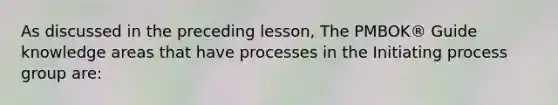 As discussed in the preceding lesson, The PMBOK® Guide knowledge areas that have processes in the Initiating process group are: