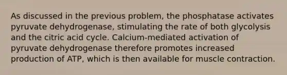 As discussed in the previous problem, the phosphatase activates pyruvate dehydrogenase, stimulating the rate of both glycolysis and the citric acid cycle. Calcium-mediated activation of pyruvate dehydrogenase therefore promotes increased production of ATP, which is then available for <a href='https://www.questionai.com/knowledge/k0LBwLeEer-muscle-contraction' class='anchor-knowledge'>muscle contraction</a>.