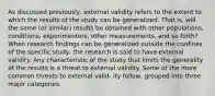 As discussed previously, external validity refers to the extent to which the results of the study can be generalized. That is, will the same (or similar) results be obtained with other populations, conditions, experimenters, other measurements, and so forth? When research findings can be generalized outside the confines of the specific study, the research is said to have external validity. Any characteristic of the study that limits the generality of the results is a threat to external validity. Some of the more common threats to external valid- ity follow, grouped into three major categories.