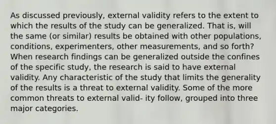 As discussed previously, external validity refers to the extent to which the results of the study can be generalized. That is, will the same (or similar) results be obtained with other populations, conditions, experimenters, other measurements, and so forth? When research findings can be generalized outside the confines of the specific study, the research is said to have external validity. Any characteristic of the study that limits the generality of the results is a threat to external validity. Some of the more common threats to external valid- ity follow, grouped into three major categories.