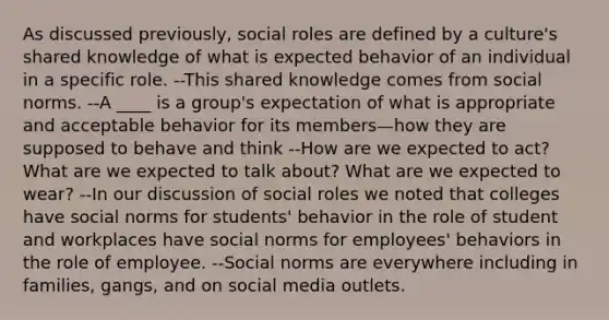 As discussed previously, social roles are defined by a culture's shared knowledge of what is expected behavior of an individual in a specific role. --This shared knowledge comes from social norms. --A ____ is a group's expectation of what is appropriate and acceptable behavior for its members—how they are supposed to behave and think --How are we expected to act? What are we expected to talk about? What are we expected to wear? --In our discussion of social roles we noted that colleges have social norms for students' behavior in the role of student and workplaces have social norms for employees' behaviors in the role of employee. --Social norms are everywhere including in families, gangs, and on social media outlets.