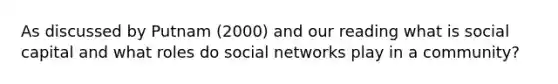 As discussed by Putnam (2000) and our reading what is social capital and what roles do social networks play in a community?