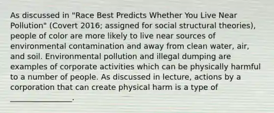 As discussed in "Race Best Predicts Whether You Live Near Pollution" (Covert 2016; assigned for social structural theories), people of color are more likely to live near sources of environmental contamination and away from clean water, air, and soil. Environmental pollution and illegal dumping are examples of corporate activities which can be physically harmful to a number of people. As discussed in lecture, actions by a corporation that can create physical harm is a type of ________________.