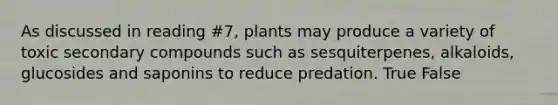 As discussed in reading #7, plants may produce a variety of toxic secondary compounds such as sesquiterpenes, alkaloids, glucosides and saponins to reduce predation. True False