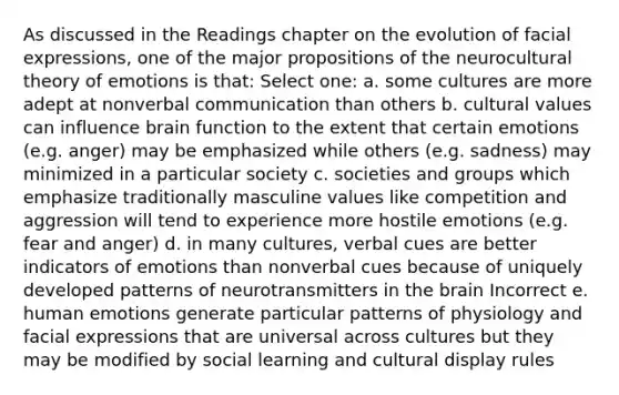 As discussed in the Readings chapter on the evolution of facial expressions, one of the major propositions of the neurocultural theory of emotions is that: Select one: a. some cultures are more adept at nonverbal communication than others b. cultural values can influence brain function to the extent that certain emotions (e.g. anger) may be emphasized while others (e.g. sadness) may minimized in a particular society c. societies and groups which emphasize traditionally masculine values like competition and aggression will tend to experience more hostile emotions (e.g. fear and anger) d. in many cultures, verbal cues are better indicators of emotions than nonverbal cues because of uniquely developed patterns of neurotransmitters in the brain Incorrect e. human emotions generate particular patterns of physiology and facial expressions that are universal across cultures but they may be modified by social learning and cultural display rules