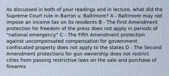 As discussed in both of your readings and in lecture, what did the Supreme Court rule in Barron v. Baltimore? A - Baltimore may not impose an income tax on its residents B - The First Amendment protection for freedom of the press does not apply in periods of "national emergency" C - The Fifth Amendment protection against uncompensated compensation for government confiscated property does not apply to the states D - The Second Amendment protections for gun ownership does not restrict cities from passing restrictive laws on the sale and purchase of firearms