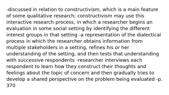 -discussed in relation to constructivism, which is a main feature of some qualitative research; constructivism may use this interactive research process, in which a researcher begins an evaluation in some social setting by identifying the different interest groups in that setting -a representation of the dialectical process in which the researcher obtains information from multiple stakeholders in a setting, refines his or her understanding of the setting, and then tests that understanding with successive respondents -researcher interviews each respondent to learn how they construct their thoughts and feelings about the topic of concern and then gradually tries to develop a shared perspective on the problem being evaluated -p. 370