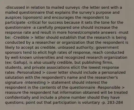 -discussed in relation to mailed surveys -the letter sent with a mailed questionnaire that explains the survey's purpose and auspices (sponsors) and encourages the respondent to participate -critical for success because it sets the tone for the questionnaire -a carefully prepared one should increase the response rate and result in more honest/complete answers -must be: -Credible > letter should establish that the research is being conducted by a researcher or organization that the respondent is likely to accept as credible, unbiased authority; government sponsors tend to elicit high rates of response, reach conducted by well-known universities and recognized research organization (ex: Gallup), is also usually credible, but publishing firms, students, and private associations elicit the lowest response rates -Personalized > cover letter should include a personalized salutation with the respondent's name and the researcher's signature -Interesting > statement should interest the respondent in the contents of the questionnaire -Responsible > reassure the respondent hat information obtained will be treated confidentially and include a phone number should they have questions; point out that participation is voluntary -p. 283-284