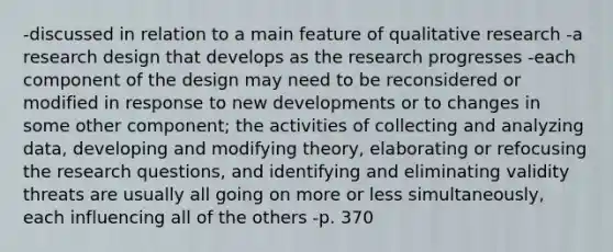 -discussed in relation to a main feature of qualitative research -a research design that develops as the research progresses -each component of the design may need to be reconsidered or modified in response to new developments or to changes in some other component; the activities of collecting and analyzing data, developing and modifying theory, elaborating or refocusing the research questions, and identifying and eliminating validity threats are usually all going on more or less simultaneously, each influencing all of the others -p. 370