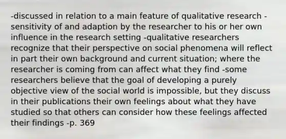 -discussed in relation to a main feature of qualitative research -sensitivity of and adaption by the researcher to his or her own influence in the research setting -qualitative researchers recognize that their perspective on social phenomena will reflect in part their own background and current situation; where the researcher is coming from can affect what they find -some researchers believe that the goal of developing a purely objective view of the social world is impossible, but they discuss in their publications their own feelings about what they have studied so that others can consider how these feelings affected their findings -p. 369