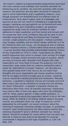 -discussed in relation to measurement/a measurement technique -the most common and probably most versatile operation for measuring social variables -we associate questions with survey research, but questions are also often the basis of measures used in social experiments and in qualitative research -even though questions are straightforward and efficient ways of measurement, facts about events, level of knowledge, and opinions of any sort can result in misleading or inappropriate answers -memories and perceptions can be limited and some respondents may give misleading answers -all questions proposed for study must be screened carefully for their adherence to basic guidelines and then tested and revised until the researcher feels some confidence they will be clear to the intended respondents and likely to measure then intended concept -single questions are very popular -multiple questions may increase reliability and are almost always preferred, but we are limited by time and money -can be designed with or without explicit response choices 1.Closed-ended (fixed-choice) question - a survey question that provides preformatted response choices for the respondent to circle or check -respondents are offered explicit responses from which to choose -most surveys of a large number of people contain primarily this type of question, which are easy to process with computers and analyze with stats -respondents are more likely to answer the questions that the researchers really wants them to, reduces ambiguity/makes it easier for respondents to answer -however, can also obscure what people really think if the choices do not match their thoughts and some respondents will choose response choices that do not apply to them to simply give an answer -response choices should be mutually exclusive and exhaustive -Mutually exclusive - a question's response choices are mutually exclusive when every case can be classified as having only one attribute (or value) -Exhaustive - a question's response choices are exhaustive when they cover all possible responses; researchers may need to offer at least one option with room for ambiguity, such as "other, please specify" 2.Open-ended questions - a survey question to which the respondent replies in his or her own words, either by writing or by talking -without explicit response choices -are preferable when the range of responses cannot adequately be anticipated -can lessen confusion about the meaning of responses involving complex concepts -in qualitative research, open-ended questions are often used to explore the meaning respondents give to abstract concepts (ex: mental illness) -should be reviewed for clarity before they are used -any attitude or behavior less likely to be reported if it must be volunteered in response to this type of question -p. 118-119; Mod. 3 PP