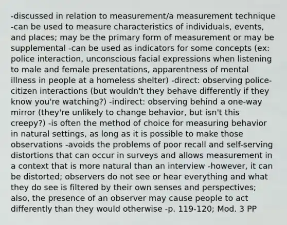 -discussed in relation to measurement/a measurement technique -can be used to measure characteristics of individuals, events, and places; may be the primary form of measurement or may be supplemental -can be used as indicators for some concepts (ex: police interaction, unconscious facial expressions when listening to male and female presentations, apparentness of mental illness in people at a homeless shelter) -direct: observing police-citizen interactions (but wouldn't they behave differently if they know you're watching?) -indirect: observing behind a one-way mirror (they're unlikely to change behavior, but isn't this creepy?) -is often the method of choice for measuring behavior in natural settings, as long as it is possible to make those observations -avoids the problems of poor recall and self-serving distortions that can occur in surveys and allows measurement in a context that is more natural than an interview -however, it can be distorted; observers do not see or hear everything and what they do see is filtered by their own senses and perspectives; also, the presence of an observer may cause people to act differently than they would otherwise -p. 119-120; Mod. 3 PP