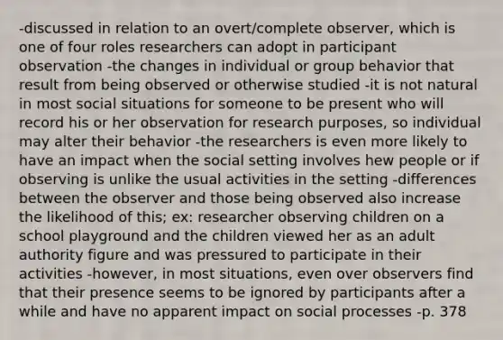 -discussed in relation to an overt/complete observer, which is one of four roles researchers can adopt in participant observation -the changes in individual or group behavior that result from being observed or otherwise studied -it is not natural in most social situations for someone to be present who will record his or her observation for research purposes, so individual may alter their behavior -the researchers is even more likely to have an impact when the social setting involves hew people or if observing is unlike the usual activities in the setting -differences between the observer and those being observed also increase the likelihood of this; ex: researcher observing children on a school playground and the children viewed her as an adult authority figure and was pressured to participate in their activities -however, in most situations, even over observers find that their presence seems to be ignored by participants after a while and have no apparent impact on social processes -p. 378