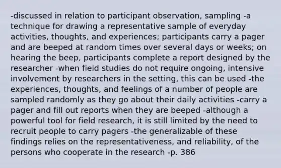 -discussed in relation to participant observation, sampling -a technique for drawing a representative sample of everyday activities, thoughts, and experiences; participants carry a pager and are beeped at random times over several days or weeks; on hearing the beep, participants complete a report designed by the researcher -when field studies do not require ongoing, intensive involvement by researchers in the setting, this can be used -the experiences, thoughts, and feelings of a number of people are sampled randomly as they go about their daily activities -carry a pager and fill out reports when they are beeped -although a powerful tool for field research, it is still limited by the need to recruit people to carry pagers -the generalizable of these findings relies on the representativeness, and reliability, of the persons who cooperate in the research -p. 386