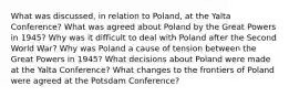 What was discussed, in relation to Poland, at the Yalta Conference? What was agreed about Poland by the Great Powers in 1945? Why was it difficult to deal with Poland after the Second World War? Why was Poland a cause of tension between the Great Powers in 1945? What decisions about Poland were made at the Yalta Conference? What changes to the frontiers of Poland were agreed at the Potsdam Conference?