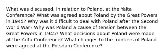 What was discussed, in relation to Poland, at the Yalta Conference? What was agreed about Poland by the Great Powers in 1945? Why was it difficult to deal with Poland after the Second World War? Why was Poland a cause of tension between the Great Powers in 1945? What decisions about Poland were made at the Yalta Conference? What changes to the frontiers of Poland were agreed at the Potsdam Conference?