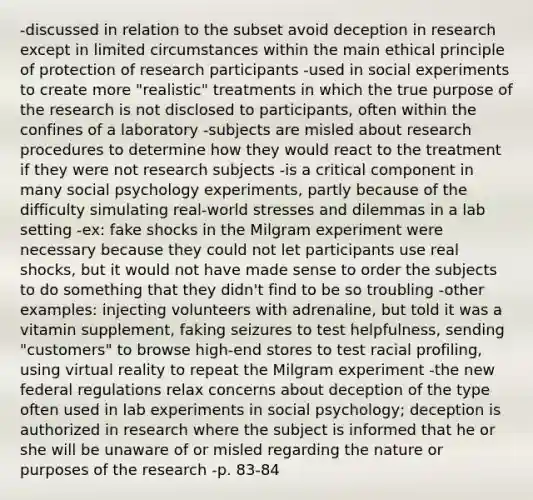 -discussed in relation to the subset avoid deception in research except in limited circumstances within the main ethical principle of protection of research participants -used in social experiments to create more "realistic" treatments in which the true purpose of the research is not disclosed to participants, often within the confines of a laboratory -subjects are misled about research procedures to determine how they would react to the treatment if they were not research subjects -is a critical component in many social psychology experiments, partly because of the difficulty simulating real-world stresses and dilemmas in a lab setting -ex: fake shocks in the Milgram experiment were necessary because they could not let participants use real shocks, but it would not have made sense to order the subjects to do something that they didn't find to be so troubling -other examples: injecting volunteers with adrenaline, but told it was a vitamin supplement, faking seizures to test helpfulness, sending "customers" to browse high-end stores to test racial profiling, using virtual reality to repeat the Milgram experiment -the new federal regulations relax concerns about deception of the type often used in lab experiments in social psychology; deception is authorized in research where the subject is informed that he or she will be unaware of or misled regarding the nature or purposes of the research -p. 83-84