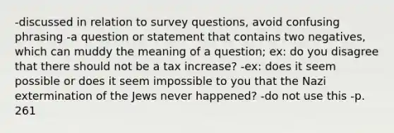 -discussed in relation to survey questions, avoid confusing phrasing -a question or statement that contains two negatives, which can muddy the meaning of a question; ex: do you disagree that there should not be a tax increase? -ex: does it seem possible or does it seem impossible to you that the Nazi extermination of the Jews never happened? -do not use this -p. 261