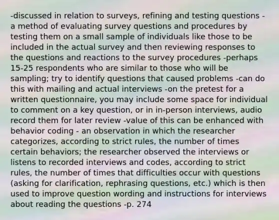 -discussed in relation to surveys, refining and testing questions -a method of evaluating survey questions and procedures by testing them on a small sample of individuals like those to be included in the actual survey and then reviewing responses to the questions and reactions to the survey procedures -perhaps 15-25 respondents who are similar to those who will be sampling; try to identify questions that caused problems -can do this with mailing and actual interviews -on the pretest for a written questionnaire, you may include some space for individual to comment on a key question, or in in-person interviews, audio record them for later review -value of this can be enhanced with behavior coding - an observation in which the researcher categorizes, according to strict rules, the number of times certain behaviors; the researcher observed the interviews or listens to recorded interviews and codes, according to strict rules, the number of times that difficulties occur with questions (asking for clarification, rephrasing questions, etc.) which is then used to improve question wording and instructions for interviews about reading the questions -p. 274