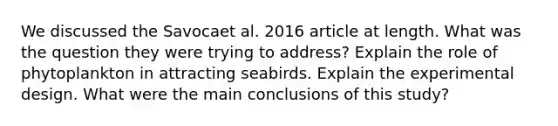 We discussed the Savocaet al. 2016 article at length. What was the question they were trying to address? Explain the role of phytoplankton in attracting seabirds. Explain the experimental design. What were the main conclusions of this study?