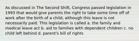 As discussed in The Second Shift, Congress passed legislation in 1993 that would give parents the right to take some time off of work after the birth of a child, although this leave is not necessarily paid. This legislation is called a. the family and medical leave act b. aid to families with dependent children c. no child left behind d. parent's bill of rights