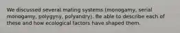 We discussed several mating systems (monogamy, serial monogamy, polygyny, polyandry). Be able to describe each of these and how ecological factors have shaped them.