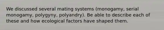 We discussed several mating systems (monogamy, serial monogamy, polygyny, polyandry). Be able to describe each of these and how ecological factors have shaped them.