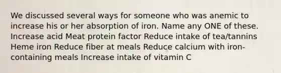 We discussed several ways for someone who was anemic to increase his or her absorption of iron. Name any ONE of these. Increase acid Meat protein factor Reduce intake of tea/tannins Heme iron Reduce fiber at meals Reduce calcium with iron-containing meals Increase intake of vitamin C