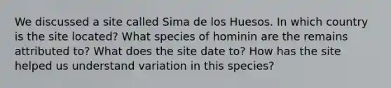 We discussed a site called Sima de los Huesos. In which country is the site located? What species of hominin are the remains attributed to? What does the site date to? How has the site helped us understand variation in this species?