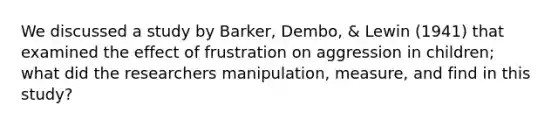 We discussed a study by Barker, Dembo, & Lewin (1941) that examined the effect of frustration on aggression in children; what did the researchers manipulation, measure, and find in this study?