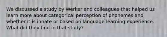 We discussed a study by Werker and colleagues that helped us learn more about categorical perception of phonemes and whether it is innate or based on language learning experience. What did they find in that study?