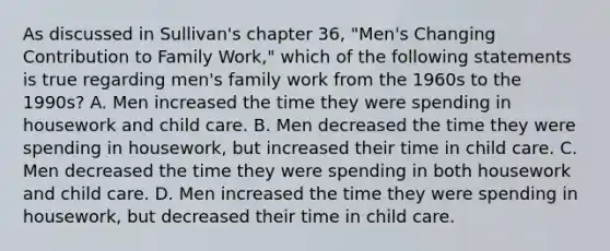 As discussed in Sullivan's chapter 36, "Men's Changing Contribution to Family Work," which of the following statements is true regarding men's family work from the 1960s to the 1990s? A. Men increased the time they were spending in housework and child care. B. Men decreased the time they were spending in housework, but increased their time in child care. C. Men decreased the time they were spending in both housework and child care. D. Men increased the time they were spending in housework, but decreased their time in child care.