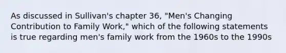 As discussed in Sullivan's chapter 36, "Men's Changing Contribution to Family Work," which of the following statements is true regarding men's family work from the 1960s to the 1990s