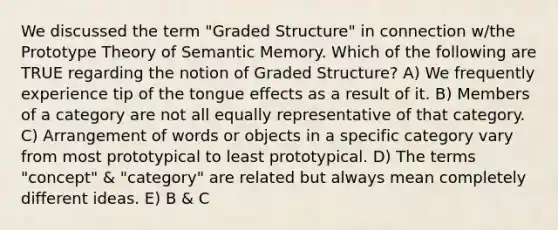 We discussed the term "Graded Structure" in connection w/the Prototype Theory of Semantic Memory. Which of the following are TRUE regarding the notion of Graded Structure? A) We frequently experience tip of the tongue effects as a result of it. B) Members of a category are not all equally representative of that category. C) Arrangement of words or objects in a specific category vary from most prototypical to least prototypical. D) The terms "concept" & "category" are related but always mean completely different ideas. E) B & C