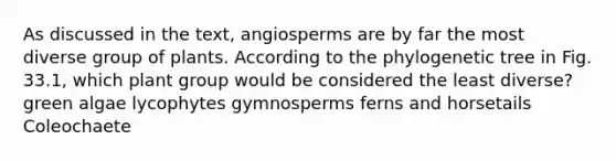 As discussed in the text, angiosperms are by far the most diverse group of plants. According to the phylogenetic tree in Fig. 33.1, which plant group would be considered the least diverse? green algae lycophytes gymnosperms ferns and horsetails Coleochaete