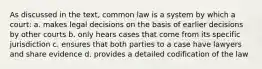 As discussed in the text, common law is a system by which a court: a. makes legal decisions on the basis of earlier decisions by other courts b. only hears cases that come from its specific jurisdiction c. ensures that both parties to a case have lawyers and share evidence d. provides a detailed codification of the law